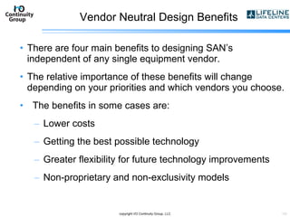 Vendor Neutral Design Benefits There are four main benefits to designing SAN’s independent of any single equipment vendor.  The relative importance of these benefits will change depending on your priorities and which vendors you choose. The benefits in some cases are: Lower costs  Getting the best possible technology  Greater flexibility for future technology improvements  Non-proprietary and non-exclusivity models copyright I/O Continuity Group, LLC 
