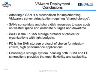 VMware Deployment Conclusions Adopting a SAN is a precondition for implementing VMware’s server virtualization requiring “shared storage”. SANs consolidate and share disk resources to save costs on wasted space and eliminate outages and downtime. iSCSI is the IP SAN storage protocol of choice for organizations with tight budgets. FC is the SAN storage protocol of choice for mission-critical, high performance applications. Choosing a storage system  housing both iSCSI and FC connections provides the most flexibility and scalability. 10/13/09 copyright 2007  I/O Continuity Group 
