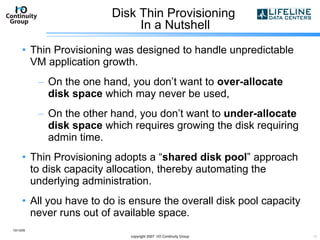 Disk Thin Provisioning  In a Nutshell Thin Provisioning was designed to handle unpredictable VM application growth. On the one hand, you don’t want to  over-allocate disk space  which may never be used, On the other hand, you don’t want to  under-allocate disk space  which requires growing the disk requiring  admin time. Thin Provisioning adopts a “ shared disk pool ” approach to disk capacity allocation, thereby automating the underlying administration. All you have to do is ensure the overall disk pool capacity never runs out of available space. 10/13/09 copyright 2007  I/O Continuity Group 