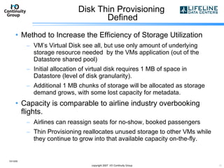 Disk Thin Provisioning  Defined Method to Increase the Efficiency of Storage Utilization VM’s Virtual Disk see all, but use only amount of underlying storage resource needed  by the VMs application (out of the Datastore shared pool)  Initial allocation of virtual disk requires 1 MB of space in Datastore (level of disk granularity). Additional 1 MB chunks of storage will be allocated as storage demand grows, with some lost capacity for metadata. Capacity is comparable to airline industry overbooking flights. Airlines can reassign seats for no-show, booked passengers  Thin Provisioning reallocates unused storage to other VMs while they continue to grow into that available capacity on-the-fly. 10/13/09 copyright 2007  I/O Continuity Group 