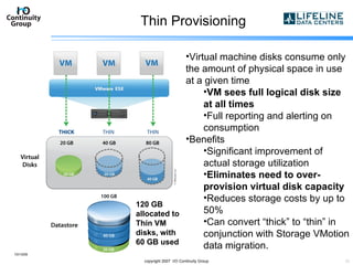 Thin Provisioning 10/13/09 copyright 2007  I/O Continuity Group Virtual machine disks consume only the amount of physical space in use at a given time VM sees full logical disk size at all times Full reporting and alerting on consumption  Benefits Significant improvement of actual storage utilization Eliminates need to over-provision virtual disk capacity Reduces storage costs by up to 50% Can convert “thick” to “thin” in conjunction with Storage VMotion data migration. 120 GB allocated to Thin VM disks, with 60 GB used 