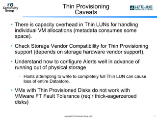 Thin Provisioning Caveats There is capacity overhead in Thin LUNs for handling individual VM allocations (metadata consumes some space). Check Storage Vendor Compatibility for Thin Provisioning support (depends on storage hardware vendor support). Understand how to configure Alerts well in advance of running out of physical storage Hosts attempting to write to completely full Thin LUN can cause loss of entire Datastore. VMs with Thin Provisioned Disks do not work with VMware FT Fault Tolerance (req’r thick-eagerzeroed disks) copyright I/O Continuity Group, LLC 