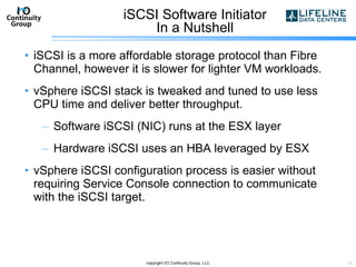 iSCSI Software Initiator In a Nutshell iSCSI is a more affordable storage protocol than Fibre Channel, however it is slower for lighter VM workloads. vSphere iSCSI stack is tweaked and tuned to use less CPU time and deliver better throughput. Software iSCSI (NIC) runs at the ESX layer Hardware iSCSI uses an HBA leveraged by ESX  vSphere iSCSI configuration process is easier without requiring Service Console connection to communicate with the iSCSI target. copyright I/O Continuity Group, LLC 