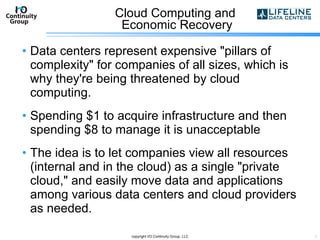 Cloud Computing and  Economic Recovery Data centers represent expensive "pillars of complexity" for companies of all sizes, which is why they're being threatened by cloud computing. Spending $1 to acquire infrastructure and then spending $8 to manage it is unacceptable The idea is to let companies view all resources (internal and in the cloud) as a single "private cloud," and easily move data and applications among various data centers and cloud providers as needed.  copyright I/O Continuity Group, LLC 