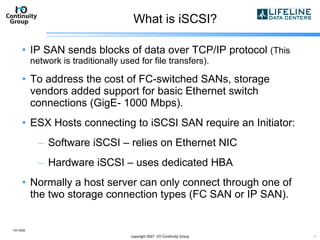 What is iSCSI? IP SAN sends blocks of data over TCP/IP protocol  (This network is traditionally used for file transfers). To address the cost of FC-switched SANs, storage vendors added support for basic Ethernet switch connections (GigE- 1000 Mbps). ESX Hosts connecting to iSCSI SAN require an Initiator: Software iSCSI – relies on Ethernet NIC Hardware iSCSI – uses dedicated HBA Normally a host server can only connect through one of the two storage connection types (FC SAN or IP SAN). 10/13/09 copyright 2007  I/O Continuity Group 