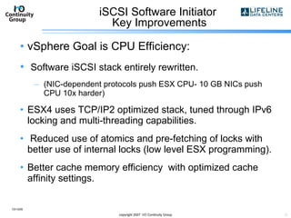 iSCSI Software Initiator  Key Improvements vSphere Goal is CPU Efficiency: Software iSCSI stack entirely rewritten.  (NIC-dependent protocols push ESX CPU- 10 GB NICs push CPU 10x harder) ESX4 uses TCP/IP2 optimized stack, tuned through IPv6 locking and multi-threading capabilities. Reduced use of atomics and pre-fetching of locks with better use of internal locks (low level ESX programming). Better cache memory efficiency  with optimized cache affinity settings. 10/13/09 copyright 2007  I/O Continuity Group 