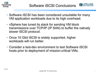 Software iSCSI Conclusions Software iSCSI has been considered unsuitable for many VM application workloads due to its high overhead. vSphere has tuned its stack for sending VM block transmissions over TCP/IP (IP SAN) to buffer the natively slower iSCSI protocol. Once 10 Gbit iSCSI is widely supported, higher workloads will run better. Consider a test-dev environment to test Software iSCSI hosts prior to deployment of mission-critical VMs. 10/13/09 copyright 2007  I/O Continuity Group 