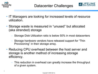 Datacenter Challenges IT Managers are looking for increased levels of resource utilization. Storage waste is measured in “unused” but allocated (aka stranded) storage Storage Disk Utilization ratio is below 50% in most datacenters Storage hardware vendors have released support for “Thin Provisioning” in their storage array. Reducing CPU overhead between the host server and storage is another method of increasing storage efficiency. This reduction in overhead can greatly increase the throughput of a given system. Copyright  © 2006 Dell Inc. 