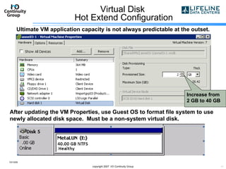 Virtual Disk  Hot Extend Configuration 10/13/09 copyright 2007  I/O Continuity Group Increase from 2 GB to 40 GB After updating the VM Properties, use Guest OS to format file system to use newly allocated disk space.  Must be a non-system virtual disk. Ultimate VM application capacity is not always predictable at the outset. 