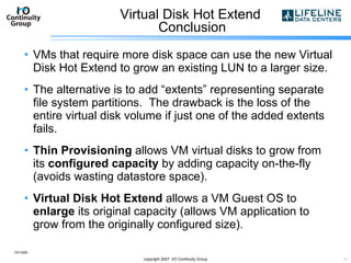 Virtual Disk Hot Extend  Conclusion VMs that require more disk space can use the new Virtual Disk Hot Extend to grow an existing LUN to a larger size. The alternative is to add “extents” representing separate file system partitions.  The drawback is the loss of the entire virtual disk volume if just one of the added extents fails. Thin Provisioning  allows VM virtual disks to grow from its  configured capacity  by adding capacity on-the-fly (avoids wasting datastore space). Virtual Disk Hot Extend  allows a VM Guest OS to  enlarge  its original capacity (allows VM application to grow from the originally configured size). 10/13/09 copyright 2007  I/O Continuity Group 