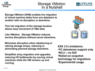 Storage VMotion  In a Nutshell 10/13/09 copyright 2007  I/O Continuity Group Storage VMotion (SVM) enables live migration of virtual machine disks from one datastore to another with no disruption or downtime.  This hot migration of the storage location allows easy movement of VMs data. Like VMotion,  Storage VMotion reduces service disruptions without server downtime. Minimizes disruption when rebalancing or retiring storage arrays, reducing or eliminating planned storage downtime.  Simplifies array migration and upgrades, reducing I/O bottlenecks by moving virtual machines while the VM remains up and running.  ESX 3.5 Limitations: FC datastores support only RCLI – no GUI Relied on snapshot technology for migrations Experimental usage 
