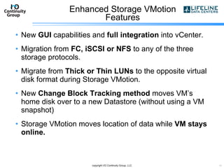 Enhanced Storage VMotion Features New  GUI  capabilities and  full integration  into vCenter. Migration from  FC, iSCSI or NFS  to any of the three storage protocols. Migrate from  Thick or Thin LUNs  to the opposite virtual disk format during Storage VMotion. New  Change Block Tracking method  moves VM’s home disk over to a new Datastore (without using a VM snapshot) Storage VMotion moves location of data while  VM stays online. copyright I/O Continuity Group, LLC 