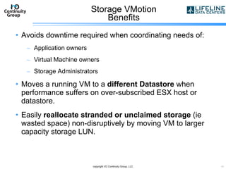 Storage VMotion Benefits Avoids downtime required when coordinating needs of: Application owners Virtual Machine owners Storage Administrators Moves a running VM to a  different Datastore  when performance suffers on over-subscribed ESX host or datastore. Easily  reallocate stranded or unclaimed storage  (ie wasted space) non-disruptively by moving VM to larger capacity storage LUN. copyright I/O Continuity Group, LLC 