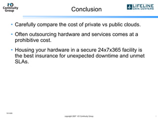 Conclusion Carefully compare the cost of private vs public clouds. Often outsourcing hardware and services comes at a prohibitive cost. Housing your hardware in a secure 24x7x365 facility is the best insurance for unexpected downtime and unmet SLAs. 10/13/09 copyright 2007  I/O Continuity Group 