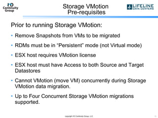 Storage VMotion  Pre-requisites Prior to running Storage VMotion: Remove Snapshots from VMs to be migrated RDMs must be in “Persistent” mode (not Virtual mode) ESX host requires VMotion license ESX host must have Access to both Source and Target Datastores Cannot VMotion (move VM) concurrently during Storage VMotion data migration. Up to Four Concurrent Storage VMotion migrations supported. copyright I/O Continuity Group, LLC 