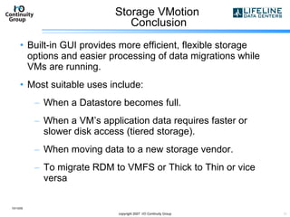 Storage VMotion  Conclusion Built-in GUI provides more efficient, flexible storage options and easier processing of data migrations while VMs are running. Most suitable uses include: When a Datastore becomes full. When a VM’s application data requires faster or slower disk access (tiered storage). When moving data to a new storage vendor. To migrate RDM to VMFS or Thick to Thin or vice versa 10/13/09 copyright 2007  I/O Continuity Group 