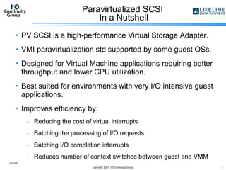 Paravirtualized SCSI  In a Nutshell PV SCSI is a high-performance Virtual Storage Adapter. VMI paravirtualization std supported by some guest OSs. Designed for Virtual Machine applications requiring better throughput and lower CPU utilization. Best suited for environments with very I/O intensive guest applications.  Improves efficiency by: Reducing the cost of virtual interrupts Batching the processing of I/O requests Batching I/O completion interrupts Reduces number of context switches between guest and VMM 10/13/09 copyright 2007  I/O Continuity Group 