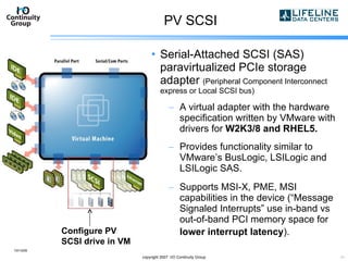PV SCSI Serial-Attached SCSI (SAS) paravirtualized PCIe storage adapter  (Peripheral Component Interconnect express or Local SCSI bus) A virtual adapter with the hardware specification written by VMware with drivers for  W2K3/8 and RHEL5. Provides functionality similar to VMware’s BusLogic, LSILogic and LSILogic SAS. Supports MSI-X, PME, MSI capabilities in the device (“Message Signaled Interrupts” use in-band vs out-of-band PCI memory space for  lower interrupt latency ).   10/13/09 copyright 2007  I/O Continuity Group Configure PV SCSI drive in VM 