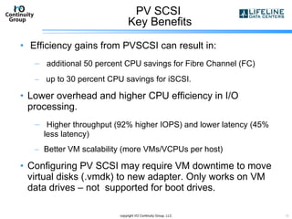 PV SCSI  Key Benefits Efficiency gains from PVSCSI can result in: additional 50 percent CPU savings for Fibre Channel (FC) up to 30 percent CPU savings for iSCSI. Lower overhead and higher CPU efficiency in I/O processing. Higher throughput (92% higher IOPS) and lower latency (45% less latency) Better VM scalability (more VMs/VCPUs per host) Configuring PV SCSI may require VM downtime to move virtual disks (.vmdk) to new adapter. Only works on VM data drives – not  supported for boot drives.  copyright I/O Continuity Group, LLC 