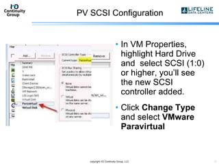 PV SCSI Configuration In VM Properties, highlight Hard Drive and  select SCSI (1:0) or higher, you’ll see the new SCSI controller added. Click  Change Type  and select  VMware Paravirtual copyright I/O Continuity Group, LLC 