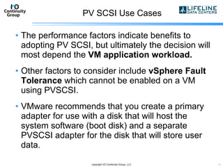 PV SCSI Use Cases The performance factors indicate benefits to adopting PV SCSI, but ultimately the decision will most depend the  VM application workload. Other factors to consider include  vSphere Fault Tolerance  which cannot be enabled on a VM using PVSCSI. VMware recommends that you create a primary adapter for use with a disk that will host the system software (boot disk) and a separate PVSCSI adapter for the disk that will store user data. copyright I/O Continuity Group, LLC 