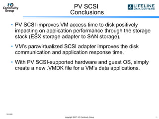 PV SCSI  Conclusions PV SCSI improves VM access time to disk positively impacting on application performance through the storage stack (ESX storage adapter to SAN storage).  VM’s paravirtualized SCSI adapter improves the disk communication and application response time. With PV SCSI-supported hardware and guest OS, simply create a new .VMDK file for a VM’s data applications. 10/13/09 copyright 2007  I/O Continuity Group 