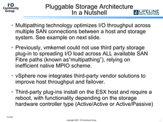 Pluggable Storage Architecture In a Nutshell Multipathing technology optimizes I/O throughput across multiple SAN connections between a host and storage system. See example on next slide. Previously, vmkernel could not use third party storage plug-in to spreading I/O load across ALL available SAN Fibre paths (known as“multipathing”), relying on inefficient native MPIO scheme. vSphere now integrates third-party vendor solutions to improve host throughput and failover. Third-party plug-ins install on the ESX host and require a reboot, with functionality depending on the storage hardware controller type (Active/Active or Active/Passive) 10/13/09 copyright 2007  I/O Continuity Group 