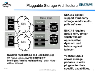 Pluggable Storage Architecture 10/13/09 copyright 2007  I/O Continuity Group ESX 3.5 did not support third-party storage vendor multi-path software. ESX 3.5 required native MPIO driver which was not optimized for dynamic load balancing and failover. vSphere ESX 4 allows storage partners to write plug-ins for their specific capabilities. Dynamic multipathing and load balancing on  “active-active arrays ”  replacing low intelligent “native multipathing”  (basic round-robin or fail-over) 
