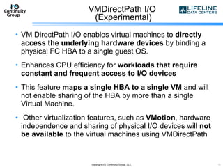 VMDirectPath I/O  (Experimental) VM DirectPath I/O  e nables virtual machines to  directly access the underlying hardware devices  by binding a physical FC HBA to a single guest OS. Enhances CPU efficiency for  workloads that require constant and frequent access to I/O devices This feature  maps a single HBA to a single VM  and will not enable sharing of the HBA by more than a single Virtual Machine. Other virtualization features, such as  VMotion , hardware independence and sharing of physical I/O devices will  not be available  to the virtual machines using VMDirectPath copyright I/O Continuity Group, LLC 