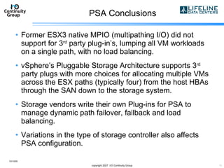 PSA Conclusions Former ESX3 native MPIO (multipathing I/O) did not support for 3 rd  party plug-in’s, lumping all VM workloads on a single path, with no load balancing. vSphere’s Pluggable Storage Architecture supports 3 rd  party plugs with more choices for allocating multiple VMs across the ESX paths (typically four) from the host HBAs through the SAN down to the storage system. Storage vendors write their own Plug-ins for PSA to manage dynamic path failover, failback and load balancing. Variations in the type of storage controller also affects PSA configuration. 10/13/09 copyright 2007  I/O Continuity Group 