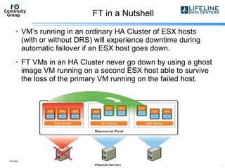 FT in a Nutshell VM’s running in an ordinary HA Cluster of ESX hosts (with or without DRS) will experience downtime during automatic failover if an ESX host goes down. FT VMs in an HA Cluster never go down by using a ghost image VM running on a second ESX host able to survive the loss of the primary VM running on the failed host. 10/13/09 copyright 2007  I/O Continuity Group 