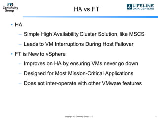 HA vs FT HA  Simple High Availability Cluster Solution, like MSCS Leads to VM Interruptions During Host Failover FT is New to vSphere Improves on HA by ensuring VMs never go down Designed for Most Mission-Critical Applications Does not inter-operate with other VMware features copyright I/O Continuity Group, LLC 