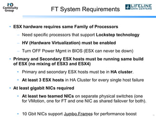 FT System Requirements ESX hardware requires same Family of Processors Need specific processors that support  Lockstep technology HV (Hardware Virtualization) must be enabled Turn OFF Power Mgmt in BIOS (ESX can never be down) Primary and Secondary ESX hosts must be running same build of ESX (no mixing of ESX3 and ESX4) Primary and secondary ESX hosts must be in  HA cluster . At least 3 ESX hosts  in HA Cluster for every single host failure At least gigabit NICs required At least two teamed NICs  on separate physical switches (one for VMotion, one for FT and one NIC as shared failover for both).  10 Gbit NICs support Jumbo Frames for performance boost copyright I/O Continuity Group, LLC 