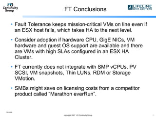 FT Conclusions Fault Tolerance keeps mission-critical VMs on line even if an ESX host fails, which takes HA to the next level. Consider adoption if hardware CPU, GigE NICs, VM hardware and guest OS support are available and there are VMs with high SLAs configured in an ESX HA Cluster. FT currently does not integrate with SMP vCPUs, PV SCSI, VM snapshots, Thin LUNs, RDM or Storage VMotion. SMBs might save on licensing costs from a competitor product called “Marathon everRun”. 10/13/09 copyright 2007  I/O Continuity Group 