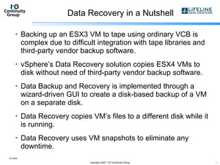 Data Recovery in a Nutshell Backing up an ESX3 VM to tape using ordinary VCB is complex due to difficult integration with tape libraries and third-party vendor backup software. vSphere’s Data Recovery solution copies ESX4 VMs to disk without need of third-party vendor backup software. Data Backup and Recovery is implemented through a wizard-driven GUI to create a disk-based backup of a VM on a separate disk. Data Recovery copies VM’s files to a different disk while it is running. Data Recovery uses VM snapshots to eliminate any downtime. 10/13/09 copyright 2007  I/O Continuity Group 