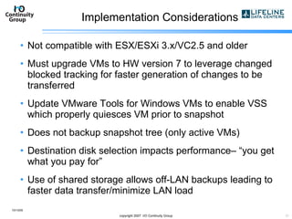 Implementation Considerations Not compatible with ESX/ESXi 3.x/VC2.5 and older Must upgrade VMs to HW version 7 to leverage changed blocked tracking for faster generation of changes to be transferred Update VMware Tools for Windows VMs to enable VSS which properly quiesces VM prior to snapshot Does not backup snapshot tree (only active VMs) Destination disk selection impacts performance– “you get what you pay for” Use of shared storage allows off-LAN backups leading to faster data transfer/minimize LAN load 10/13/09 copyright 2007  I/O Continuity Group 