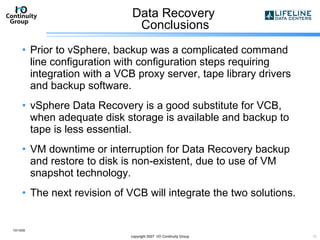Data Recovery  Conclusions Prior to vSphere, backup was a complicated command line configuration with configuration steps requiring integration with a VCB proxy server, tape library drivers and backup software. vSphere Data Recovery is a good substitute for VCB, when adequate disk storage is available and backup to tape is less essential. VM downtime or interruption for Data Recovery backup and restore to disk is non-existent, due to use of VM snapshot technology. The next revision of VCB will integrate the two solutions. 10/13/09 copyright 2007  I/O Continuity Group 