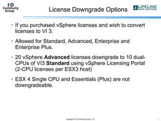 License Downgrade Options If you purchased vSphere licenses and wish to convert licenses to VI 3. Allowed for Standard, Advanced, Enterprise and Enterprise Plus. 20 vSphere  Advanced  licenses downgrade to 10 dual-CPUs of VI3  Standard  using vSphere Licensing Portal (2-CPU licenses per ESX3 host) ESX 4 Single CPU and Essentials (Plus) are not downgradeable. copyright I/O Continuity Group, LLC 