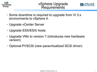 vSphere Upgrade  Requirements  Some downtime is required to upgrade from VI 3.x environments to vSphere 4. Upgrade vCenter Server Upgrade ESX/ESXi hosts Upgrade VMs to version 7 (introduces new hardware version) Optional PVSCSI (new paravirtualized SCSI driver) copyright I/O Continuity Group, LLC 