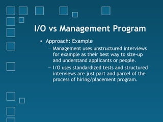 I/O vs Management Program
 • Approach: Example
   − Management uses unstructured interviews
     for example as their best way to size-up
     and understand applicants or people.
   − I/O uses standardized tests and structured
     interviews are just part and parcel of the
     process of hiring/placement program.
 