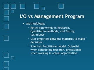 I/O vs Management Program
 • Methodology:
   − Relies extensively in Research,
     Quantitative Methods, and Testing
     techniques.
   − Uses empirical data and statistics to make
     decisions.
   − Scientist-Practitioner Model. Scientist
     when conducting research, practitioner
     when working in actual organization.
 
