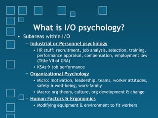 What is I/O psychology?
• Subareas within I/O
   − Industrial or Personnel psychology
      • HR stuff: recruitment, job analysis, selection, training,
        performance appraisal, compensation, employment law
        (Title VII of CRA)
      • KSAs job performance
   − Organizational Psychology
      • Micro: motivation, leadership, teams, worker attitudes,
        safety & well-being, work-family
      • Macro: org theory, culture, org development & change
   − Human Factors & Ergonomics
      • Modifying equipment & environment to fit workers
 