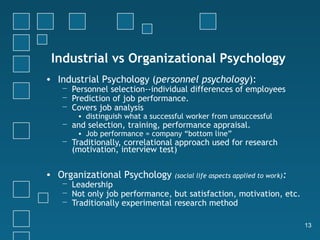 Industrial vs Organizational Psychology
• Industrial Psychology (personnel psychology):
   − Personnel selection--individual differences of employees
   − Prediction of job performance.
   − Covers job analysis
       • distinguish what a successful worker from unsuccessful
   − and selection, training, performance appraisal.
       • Job performance = company “bottom line”
   − Traditionally, correlational approach used for research
     (motivation, interview test)

• Organizational Psychology       (social life aspects applied to work):
   − Leadership
   − Not only job performance, but satisfaction, motivation, etc.
   − Traditionally experimental research method

                                                                           13
 