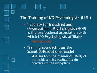 The Training of I/O Psychologists (U.S.)
 • * Society for Industrial and
   Organizational Psychologists (SIOP)
   is the professional association with
   which I/O Psychologists affiliate.
    − www.siop.org

 • Training approach uses the
   Scientist-Practitioner Model
    − Stresses both the theoretical study of
      the field, and its application (in
      practice) to the workplace
                                               14
 