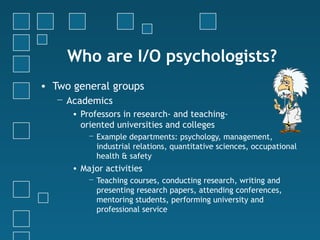 Who are I/O psychologists?
• Two general groups
   − Academics
      • Professors in research- and teaching-
        oriented universities and colleges
          − Example departments: psychology, management,
            industrial relations, quantitative sciences, occupational
            health & safety
      • Major activities
          − Teaching courses, conducting research, writing and
            presenting research papers, attending conferences,
            mentoring students, performing university and
            professional service
 