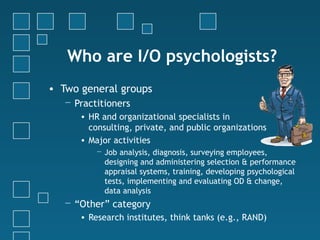 Who are I/O psychologists?
• Two general groups
   − Practitioners
      • HR and organizational specialists in
        consulting, private, and public organizations
      • Major activities
          − Job analysis, diagnosis, surveying employees,
            designing and administering selection & performance
            appraisal systems, training, developing psychological
            tests, implementing and evaluating OD & change,
            data analysis
   − “Other” category
      • Research institutes, think tanks (e.g., RAND)
 