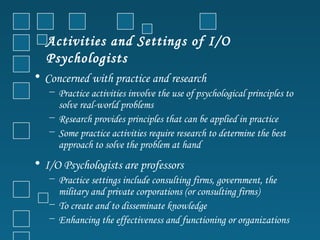 Activities and Settings of I/O
   Psychologists
• Concerned with practice and research
   − Practice activities involve the use of psychological principles to
     solve real-world problems
   − Research provides principles that can be applied in practice
   − Some practice activities require research to determine the best
     approach to solve the problem at hand
• I/O Psychologists are professors
   − Practice settings include consulting firms, government, the
     military and private corporations (or consulting firms)
   − To create and to disseminate knowledge
   − Enhancing the effectiveness and functioning or organizations
 