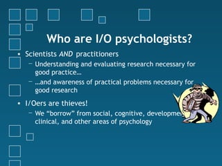 Who are I/O psychologists?
• Scientists AND practitioners
   − Understanding and evaluating research necessary for
     good practice…
   − …and awareness of practical problems necessary for
     good research
• I/Oers are thieves!
   − We “borrow” from social, cognitive, developmental,
     clinical, and other areas of psychology
 