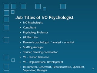Job Titles of I/O Psychologist
  • I/O Psychologist
  • Consultant
  • Psychology Professor
  • HR Recruiter
  • Research psychologist / analyst / scientist
  • Staffing Manager
  • Trainer, Training Coordinator
  • VP – Human Resource
  • VP – Organizational Development
  • HR Director, Generalist, Representative, Specialist,
                                                           24
    Supervisor, Manager
 