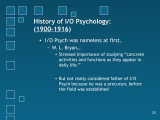 History of I/O Psychology:
(1900-1916)
 • I/O Psych was nameless at first.
    − W. L. Bryan…
       • Stressed importance of studying “concrete
         activities and functions as they appear in
         daily life.”


       • But not really considered father of I/O
         Psych because he was a precursor, before
         the field was established




                                                      25
 